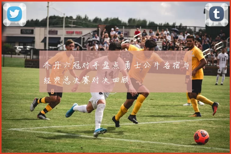 乔丹六冠对手盘点 勇士公牛名宿与经典总决赛对决回顾