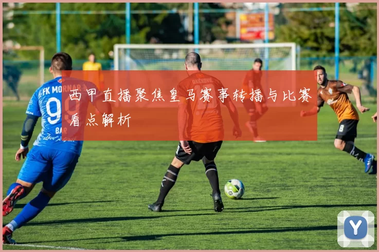 西甲直播聚焦皇马赛事转播与比赛看点解析