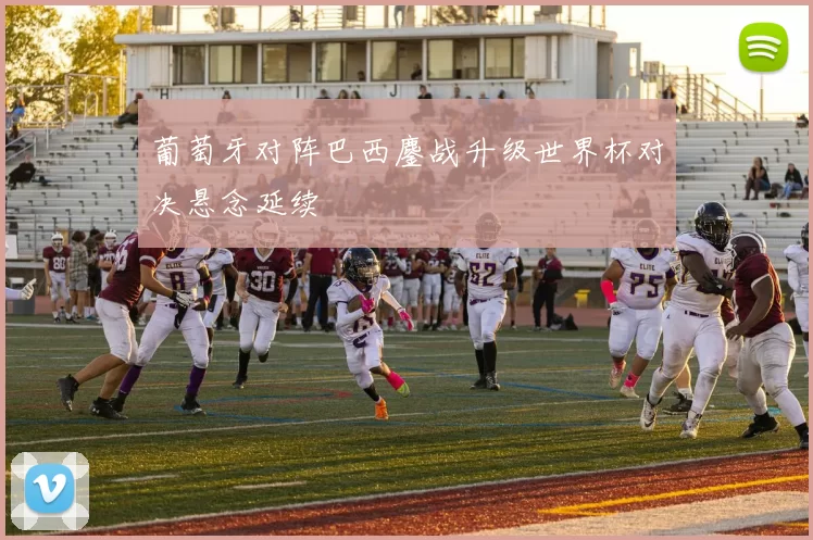 葡萄牙对阵巴西鏖战升级世界杯对决悬念延续