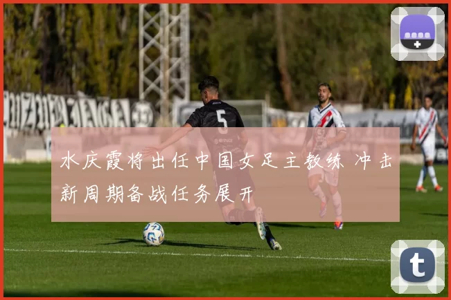 水庆霞将出任中国女足主教练 冲击新周期备战任务展开