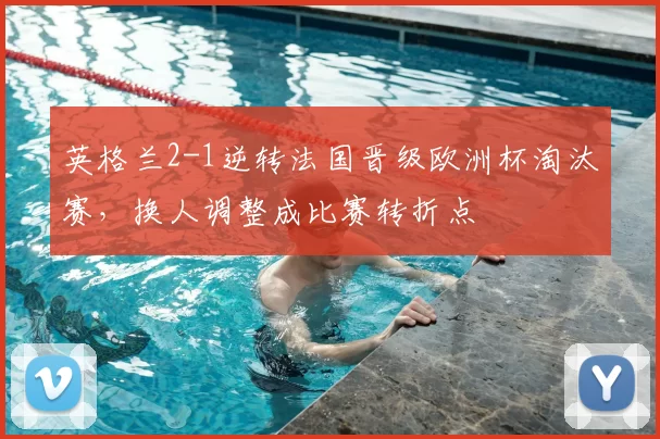 英格兰2-1逆转法国晋级欧洲杯淘汰赛，换人调整成比赛转折点