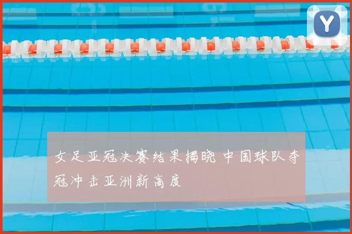 女足亚冠决赛结果揭晓 中国球队夺冠冲击亚洲新高度