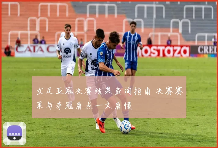 女足亚冠决赛结果查询指南 决赛赛果与夺冠看点一文看懂