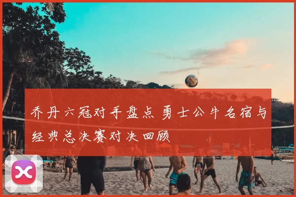乔丹六冠对手盘点 勇士公牛名宿与经典总决赛对决回顾