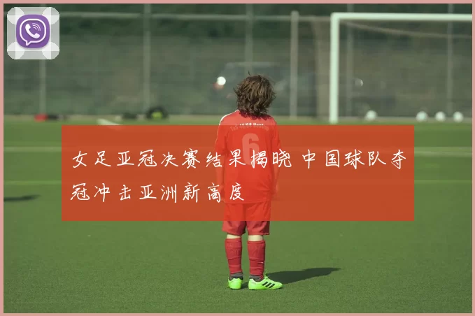女足亚冠决赛结果揭晓 中国球队夺冠冲击亚洲新高度