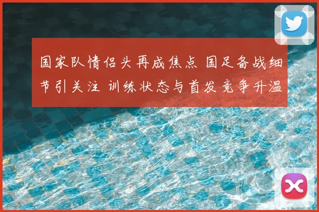国家队情侣头再成焦点 国足备战细节引关注 训练状态与首发竞争升温