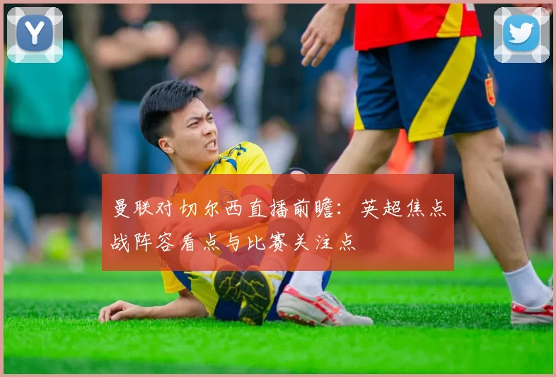 曼联对切尔西直播前瞻：英超焦点战阵容看点与比赛关注点