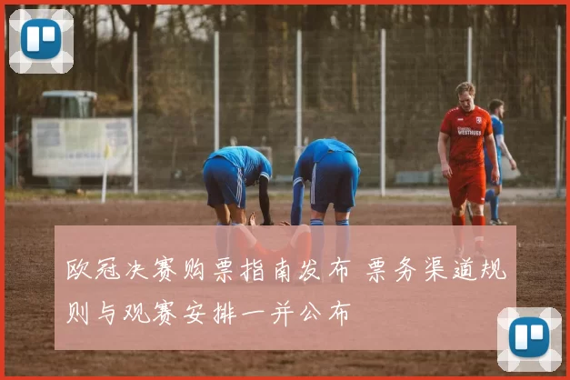 欧冠决赛购票指南发布 票务渠道规则与观赛安排一并公布