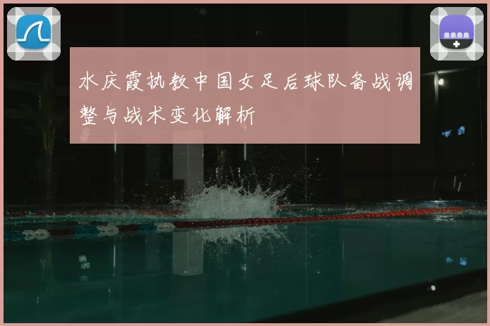 水庆霞执教中国女足后球队备战调整与战术变化解析