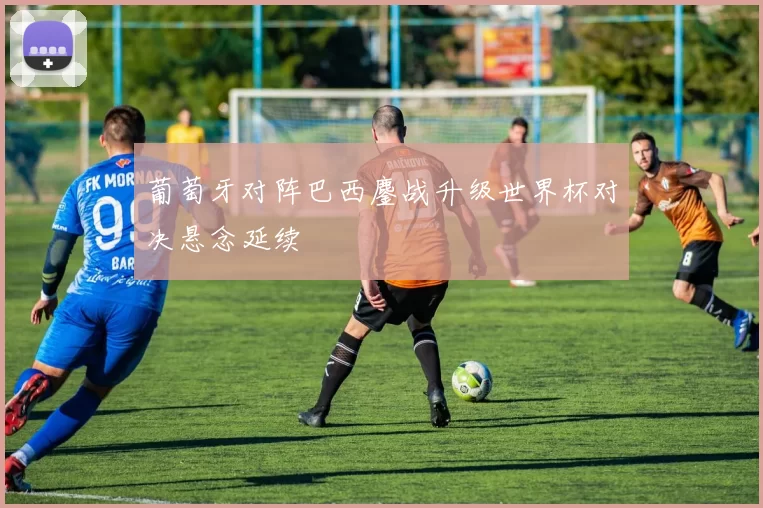 葡萄牙对阵巴西鏖战升级世界杯对决悬念延续