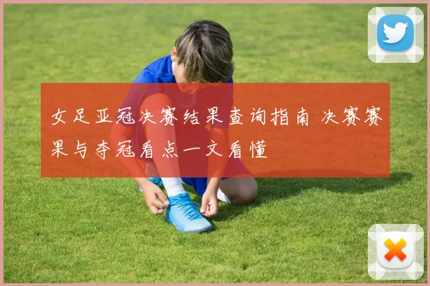 女足亚冠决赛结果查询指南 决赛赛果与夺冠看点一文看懂