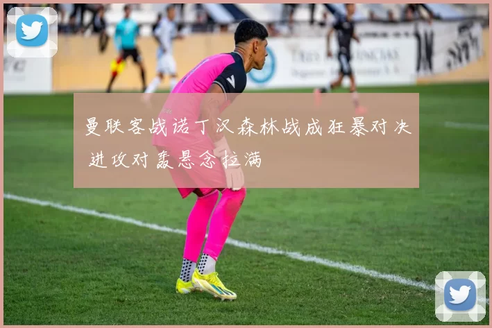 曼联客战诺丁汉森林战成狂暴对决 进攻对轰悬念拉满