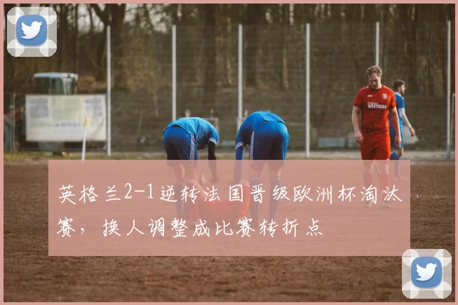 英格兰2-1逆转法国晋级欧洲杯淘汰赛，换人调整成比赛转折点