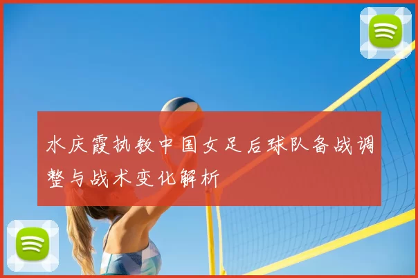 水庆霞执教中国女足后球队备战调整与战术变化解析