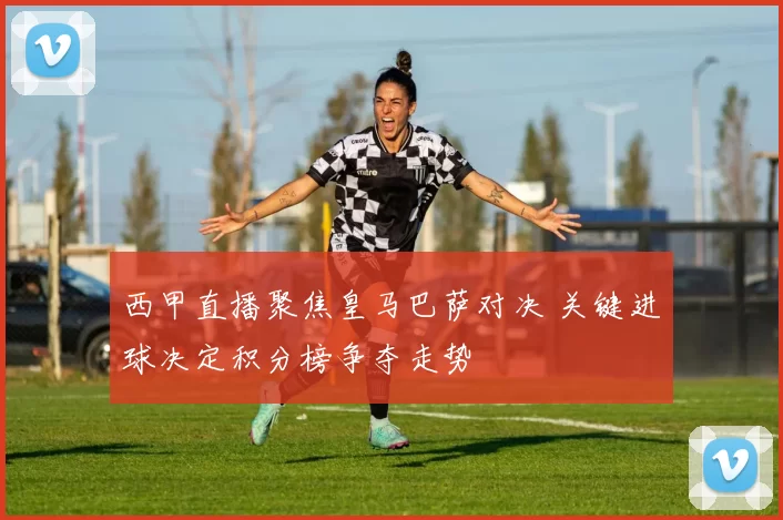 西甲直播聚焦皇马巴萨对决 关键进球决定积分榜争夺走势