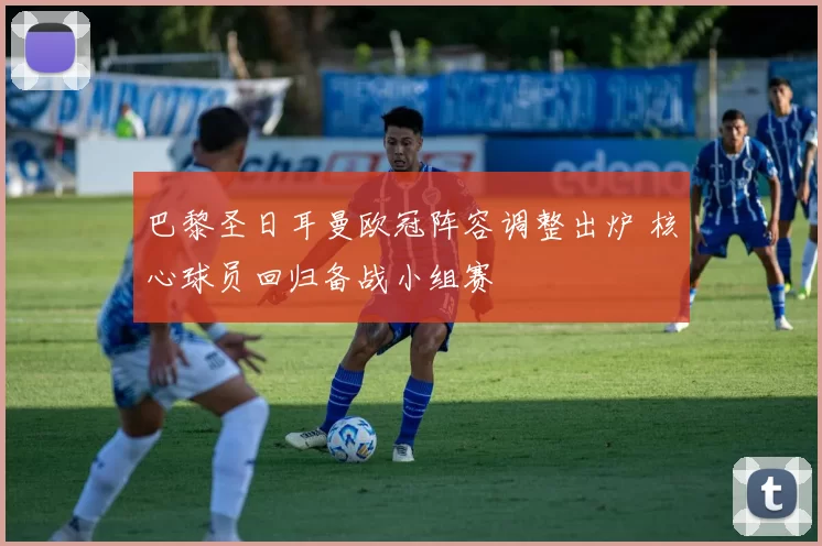 巴黎圣日耳曼欧冠阵容调整出炉 核心球员回归备战小组赛