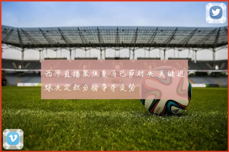 西甲直播聚焦皇马巴萨对决 关键进球决定积分榜争夺走势