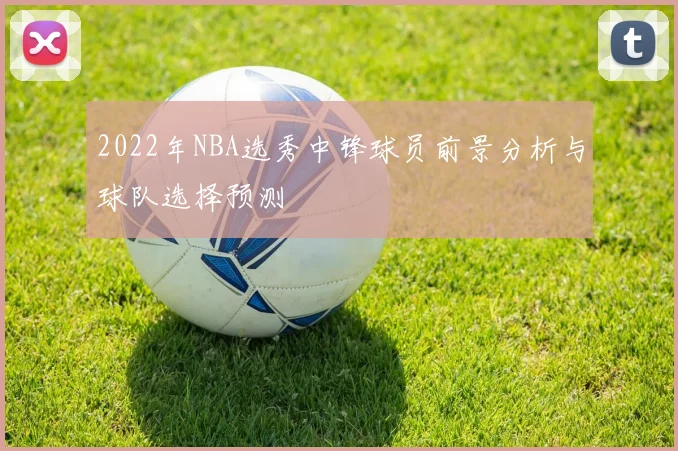 2022年NBA选秀中锋球员前景分析与球队选择预测