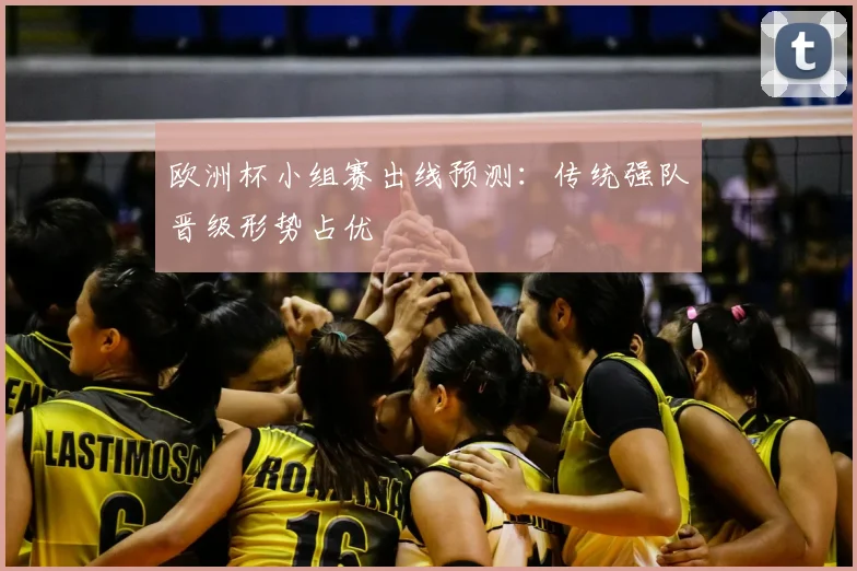 欧洲杯小组赛出线预测:传统强队晋级形势占优