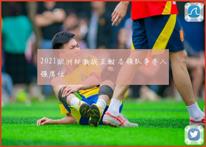 2021欧洲杯激战正酣 各强队争夺八强席位
