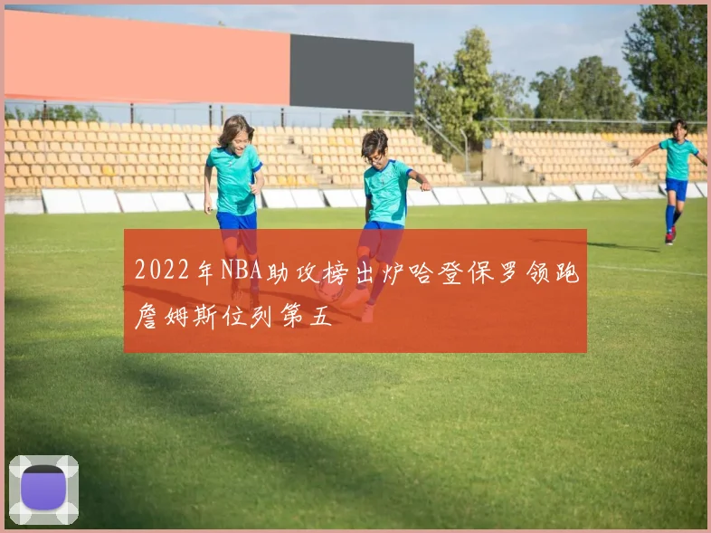 2022年NBA助攻榜出炉哈登保罗领跑詹姆斯位列第五
