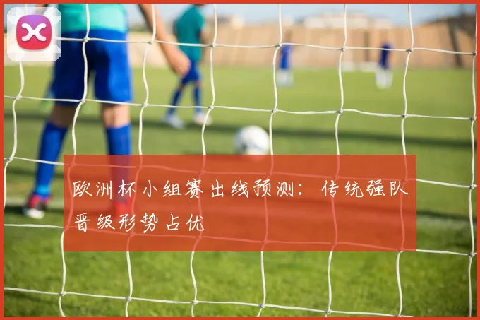 欧洲杯小组赛出线预测:传统强队晋级形势占优